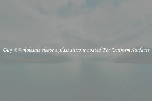 Buy A Wholesale sleeve e glass silicone coated For Uniform Surfaces