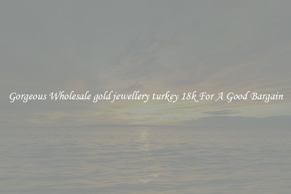 Gorgeous Wholesale gold jewellery turkey 18k For A Good Bargain